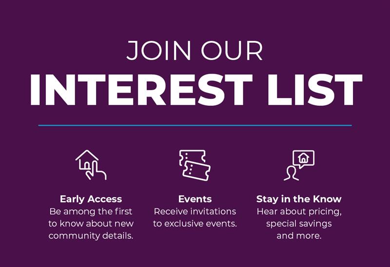 Join Interest List! Be amoung the first to know about new community details, receive invitations to exclusive events, and hear about pricing, special savings, and more! 